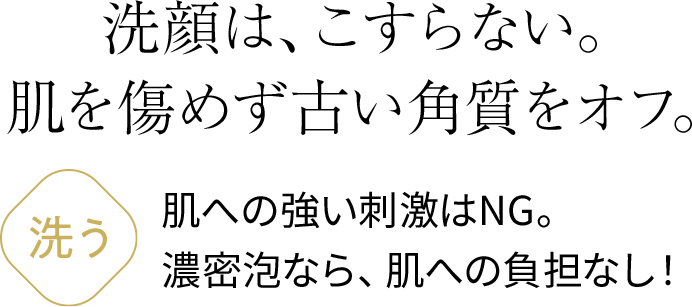 洗顔は、こすらない。肌を傷めず古い角質をオフ。