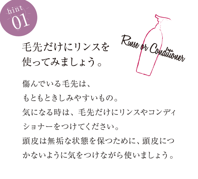 hint01 毛先だけにリンスを使ってみましょう。 傷んでいる毛先は、もともときしみやすいもの。気になる時は、毛先だけにリンスやコンディショナーをつけてください。頭皮は無垢な状態を保つために、頭皮につかないように気をつけながら使いましょう。