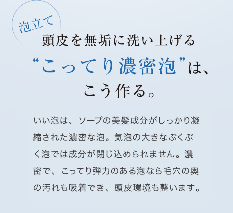 泡立て 頭皮を無垢に洗い上げる“こってり濃密泡”は、こう作る。 いい泡は、ソープの美容成分がしっかり凝縮された濃密な泡。気泡の大きなぶくぶく泡では成分が閉じ込められません。濃密で、こってり弾力のある泡なら毛穴の奥の汚れも吸着でき、頭皮環境も整います。