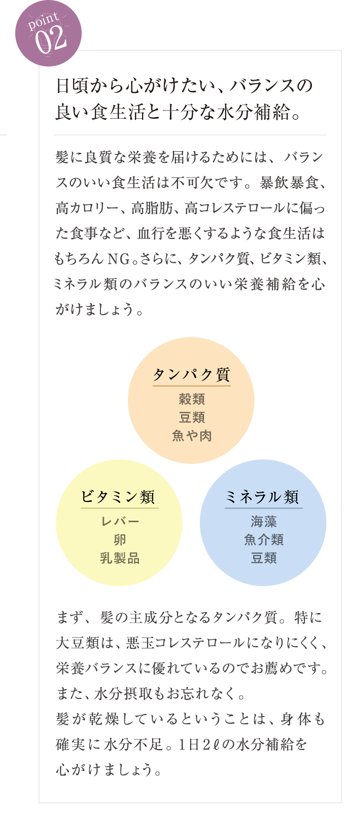 point02 日頃から心がけたい、バランスの良い食生活と十分な水分補給。 髪に良質な栄養を届けるためには、バランスのいい食生活は不可欠です。暴飲暴食、高カロリー、高脂肪、高コレステロールに偏った食事など、血行を悪くするような食生活はもちろんNG。さらに、タンパク質、ビタミン類、ミネラル類のバランスのいい栄養補給を心がけましょう。まず、髪の主成分となるタンパク質。特に大豆類は、悪玉コレステロールになりにくく、栄養バランスに優れているので お薦めです。また、水分摂取もお忘れなく。髪が乾燥しているということは、身体も 「確実に水分不足。1日20ℓの水分補給を心がけましょう。