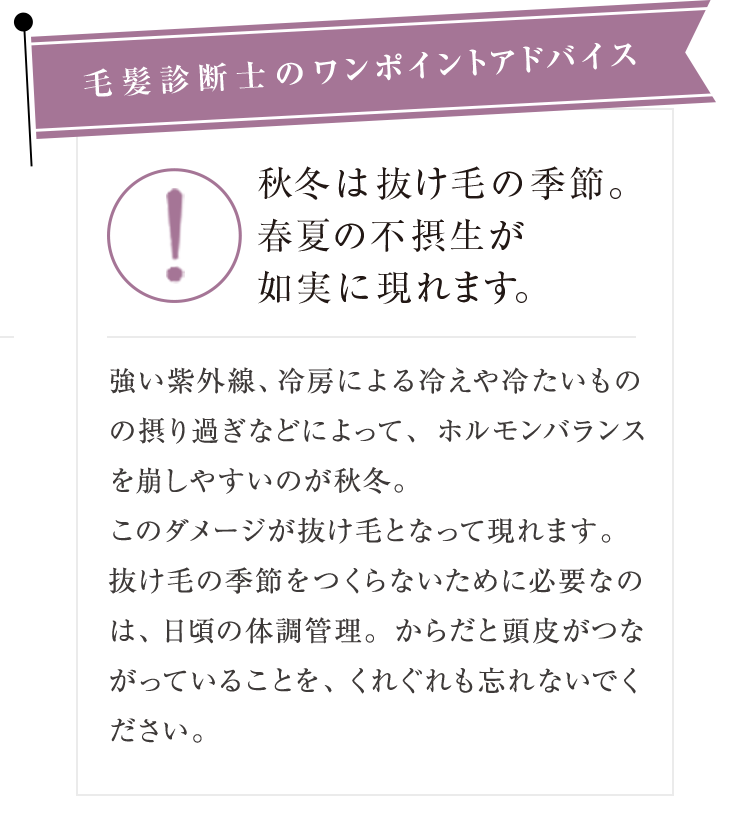 毛髪診断士のワンポイントアドバイス 秋冬は抜け毛の季節。春夏の不摂生が如実に現れます。 強い紫外線、冷房による冷えや冷たいものの摂り過ぎなどによって、ホルモンバランスを崩しやすいのが秋冬。このダメージが抜け毛となって現れます。抜け毛の季節をつくらないために必要なのは、 日頃の体調管理。からだと頭皮がつながっていることを、くれぐれも忘れないでください。