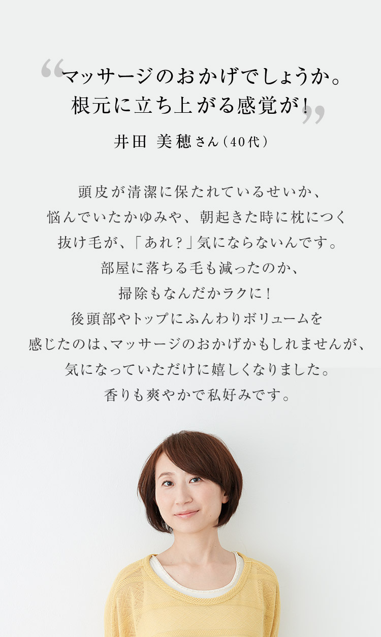 マッサージのおかげでしょうか。根元に立ち上がる感覚が！ 井田 美穂さん（40代）頭皮が清潔に保たれているせいか、悩んでいたかゆみや、朝起きた時に枕につく抜け毛が、「あれ？」気にならないんです。部屋に落ちる毛も減ったのか、掃除もなんだかラクに！後頭部やトップにふんわりボリュームを感じたのは、マッサージのおかげかもしれませんが、気になっていただけに嬉しくなりました。香りも爽やかで私好みです。