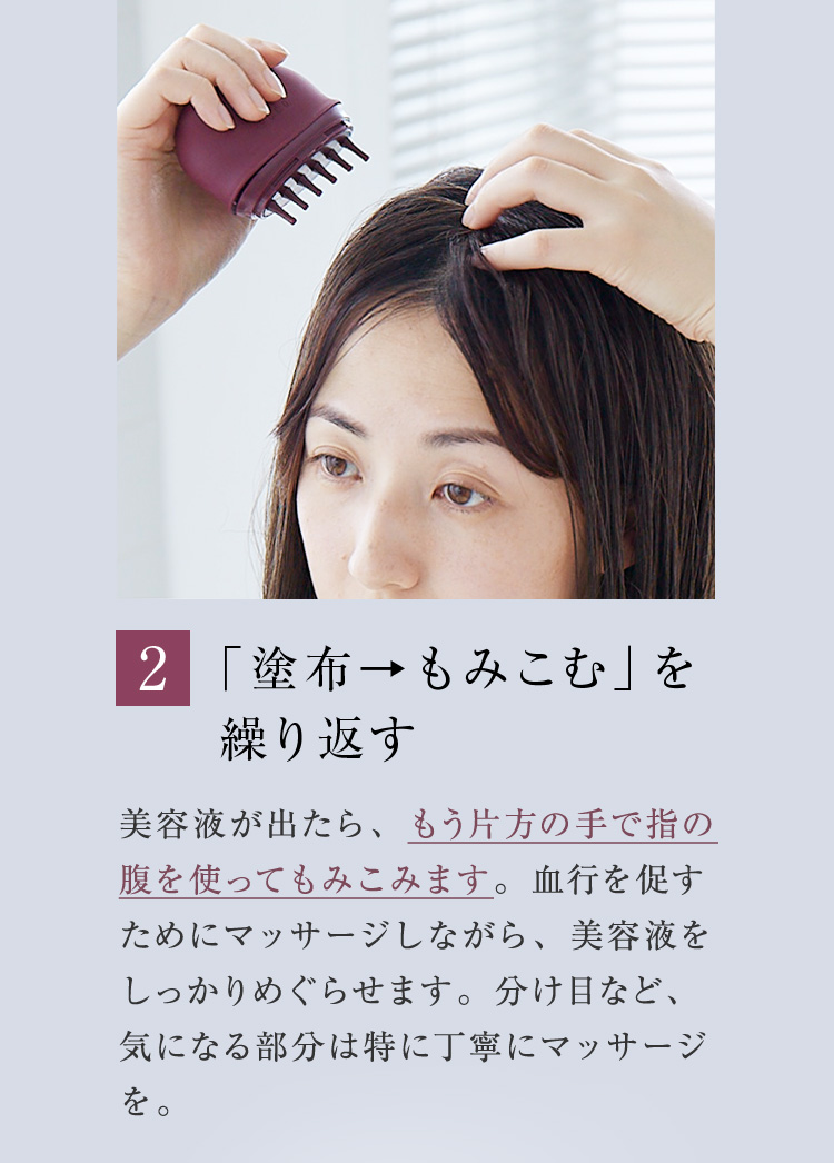 2. 「塗布→もみこむ」を繰り返す 美容液が出たら、もう片方の手で指の腹を使ってもみこみます。血行を促すためにマッサージしながら、美容液をしっかりめぐらせます。分け目など、気になる部分は特に丁寧にマッサージを。