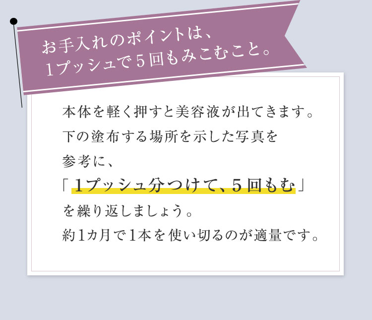 お手入れのポイントは、1プッシュで5回もみこむこと。本体を軽く押すと美容液が出てきます。一番右側の塗布する場所を示した写真を参考に、「1プッシュ分つけて、5回もむ」を繰り返しましょう。約1カ月で1本を使い切るのが適量です。