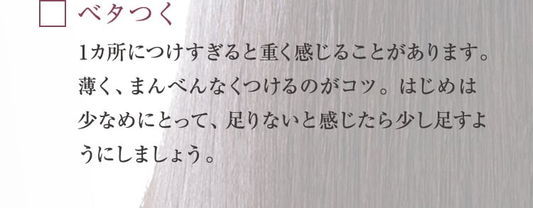 ベタつく 1カ所につけすぎると重く感じることがあります。薄く、まんべんなくつけるのがコツ。 はじめは少なめにとって、足りないと感じたら少し足すようにしましょう。