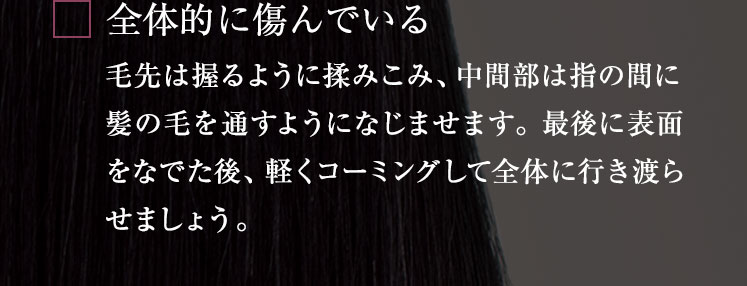 全体的に傷んでいる 毛先は握るように揉みこみ、中間部は指の間に髪の毛を通すようになじませます。 最後に表面をなでた後、軽くコーミングして全体に行き渡らせましょう。