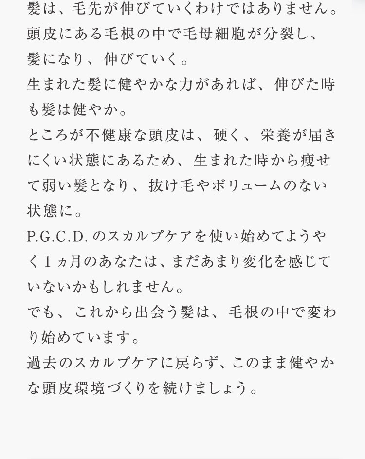 髪は、毛先が伸びていくわけではありません。 頭皮の中で毛母細胞が分裂し、髪になり、伸びていく。生まれた髪に健やかな力があれば、伸びた時も髪は健やか。ところが不健康な頭皮は、硬く、栄養が届きにくい状態にあるため、生まれた時から痩せて弱い髪となり、通常4〜6年と言われる1本の髪寿命が 数ヵ月〜1年になっている場合もあり、抜け毛やボリュームのない状態に。P.G.C.D.のスカルプケアを使い始めてようやく1ヵ月のあなたは、まだあまり変化を感じていないかもしれません。でも、これから出会う髪は、頭皮の中で変わり始めています。過去のスカルプケアに戻らず、このまま健やかな頭皮環境づくりを続けましょう。