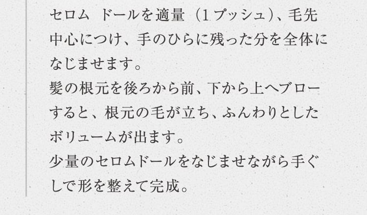 セロム ドールを適量（1プッシュ）、毛先中心につけ、手のひらに残った分を全体になじませます。髪の根元を後ろから前、下から上へブローすると、根元の毛が立ち、ふんわりとしたボリュームが出ます。少量のセロムドールをなじませながら手ぐしで形を整えて完成。