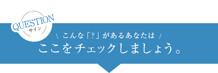 QUESTIONサイン　こんな「？」があるあなたはここをチェックしましょう。