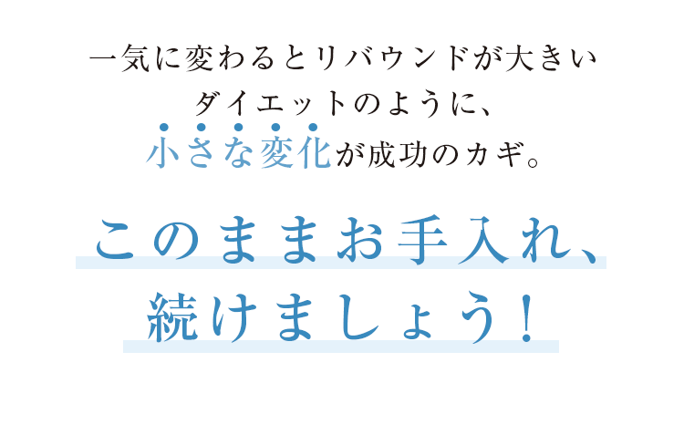 一気に変わるとリバウンドが大きいダイエットのように、小さな変化が成功のカギ。このままお手入れ、続けましょう！