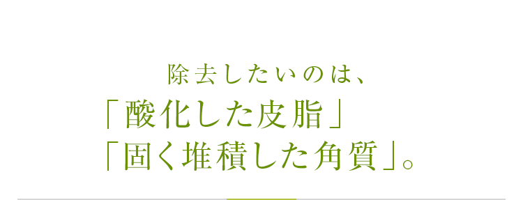 除去したいのは、蓄積した「悪玉皮脂」「肌サビ」「暴走メラニン」。