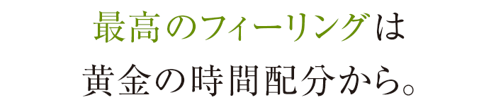 最高のフィーリングは黄金の時間配分から。