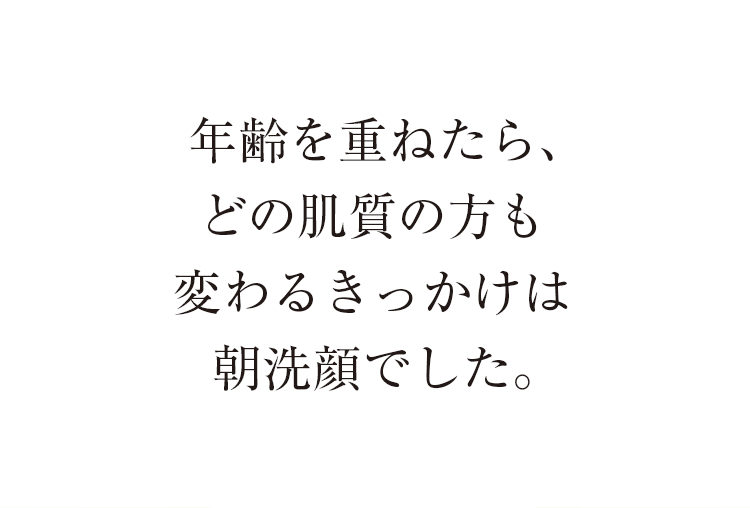 年齢を重ねたら、どの肌質の方も変わるきっかけは朝洗顔でした。