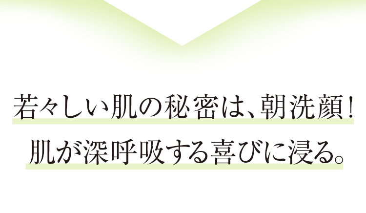 若い肌の秘密は、朝洗顔！肌が深呼吸する喜びに浸る。