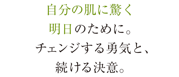 自分の肌に驚く明日のために。チェンジする勇気と、続ける決意。