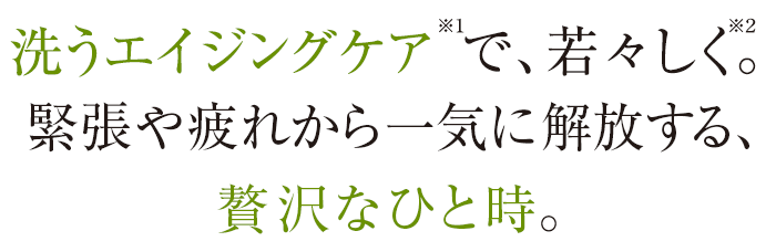 洗うエイジングケア※1で、若々しく。緊張や疲れから一気に解放する、贅沢なひと時。