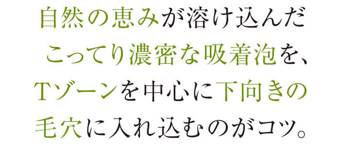 自然の恵みが溶け込んだこってり濃密な吸着泡を、Tゾーンを中心に下向きの毛穴に入れ込むのがコツ。